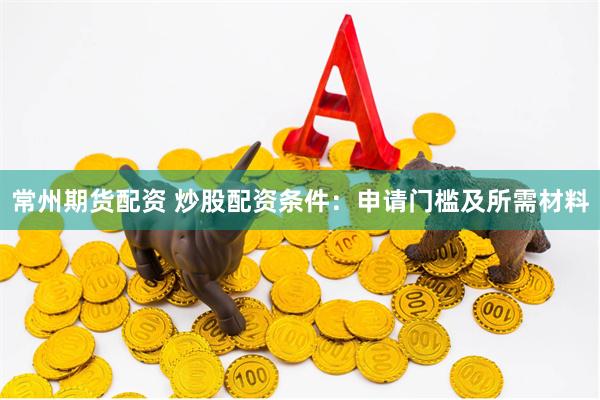 常州期货配资 炒股配资条件：申请门槛及所需材料