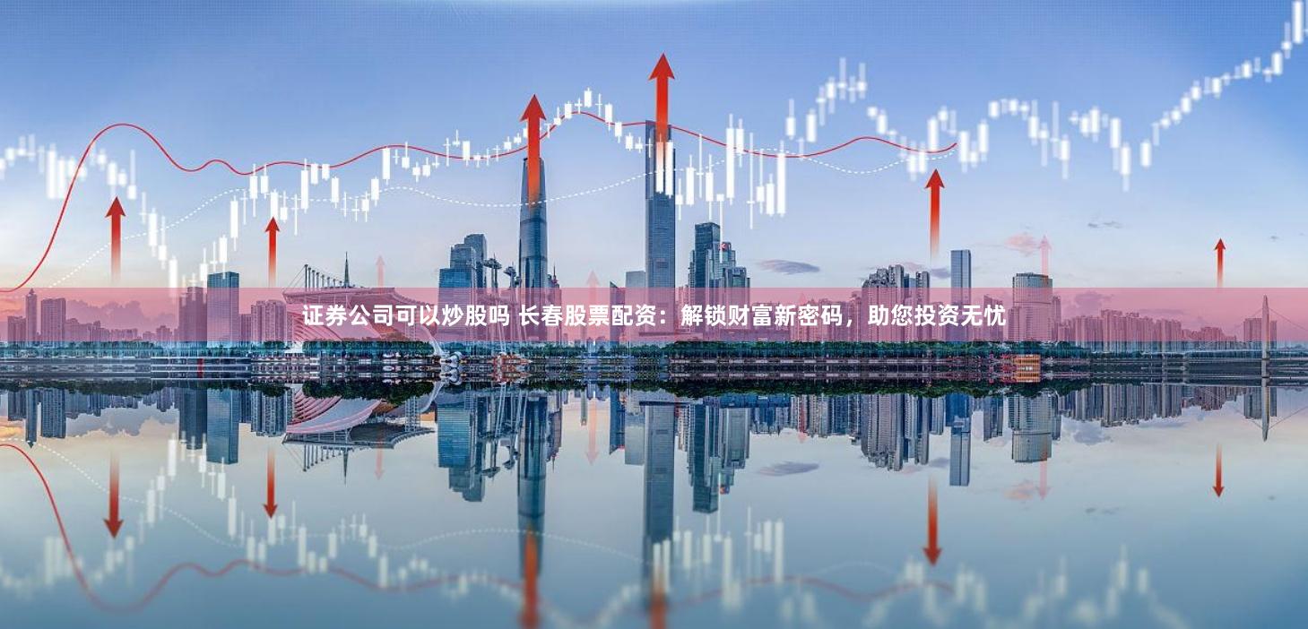 证券公司可以炒股吗 长春股票配资：解锁财富新密码，助您投资无忧