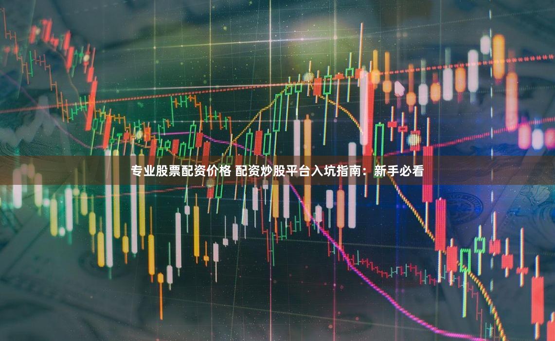 专业股票配资价格 配资炒股平台入坑指南：新手必看