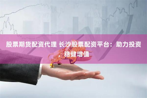股票期货配资代理 长沙股票配资平台：助力投资，稳健增值