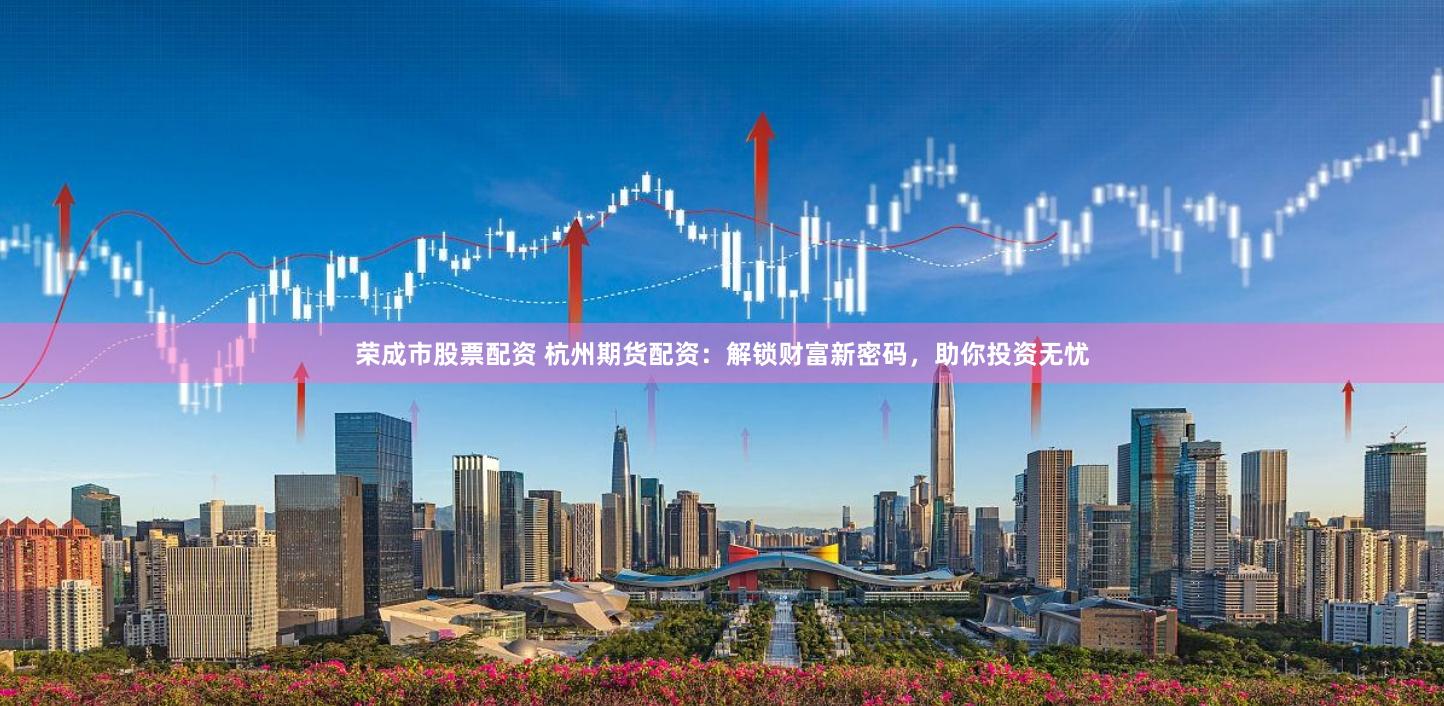 荣成市股票配资 杭州期货配资：解锁财富新密码，助你投资无忧