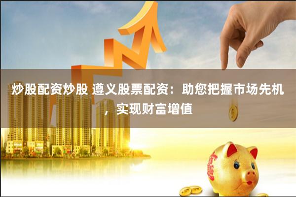 炒股配资炒股 遵义股票配资：助您把握市场先机，实现财富增值
