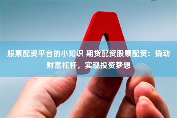 股票配资平台的小知识 期货配资股票配资：撬动财富杠杆，实现投资梦想